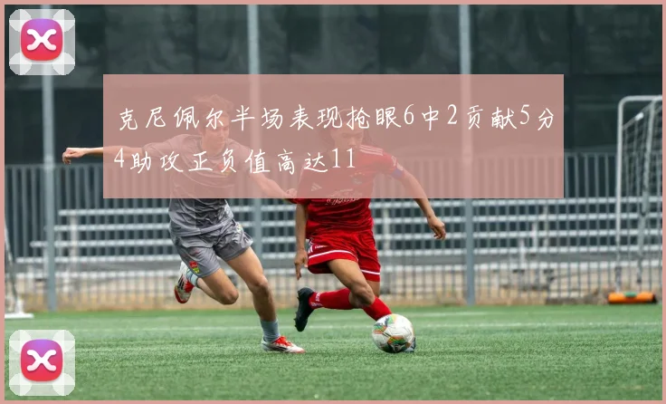 克尼佩尔半场表现抢眼6中2贡献5分4助攻正负值高达11