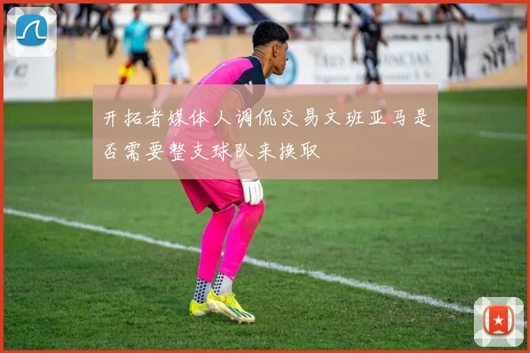 开拓者媒体人调侃交易文班亚马是否需要整支球队来换取