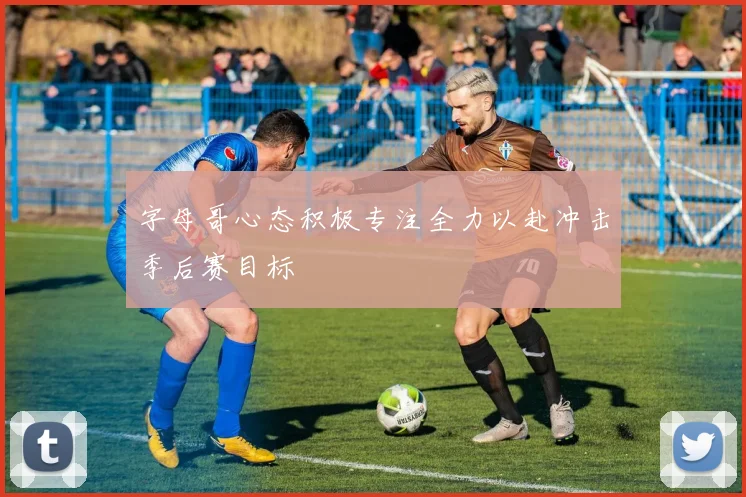 字母哥心态积极专注全力以赴冲击季后赛目标