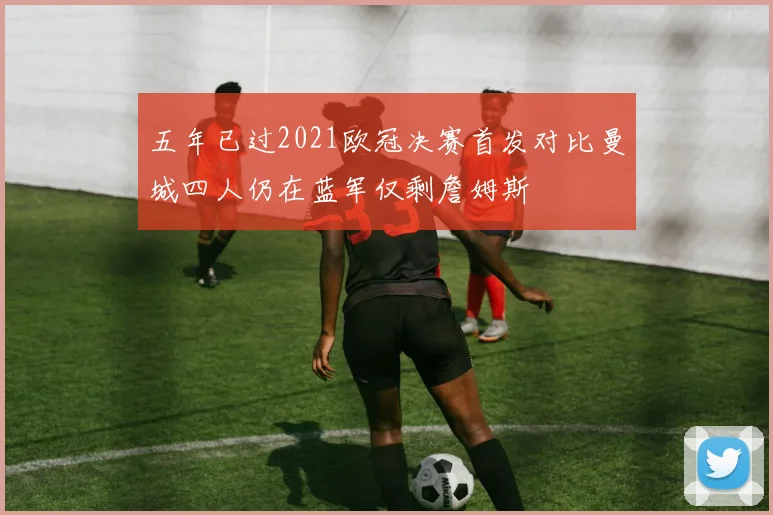 五年已过2021欧冠决赛首发对比曼城四人仍在蓝军仅剩詹姆斯