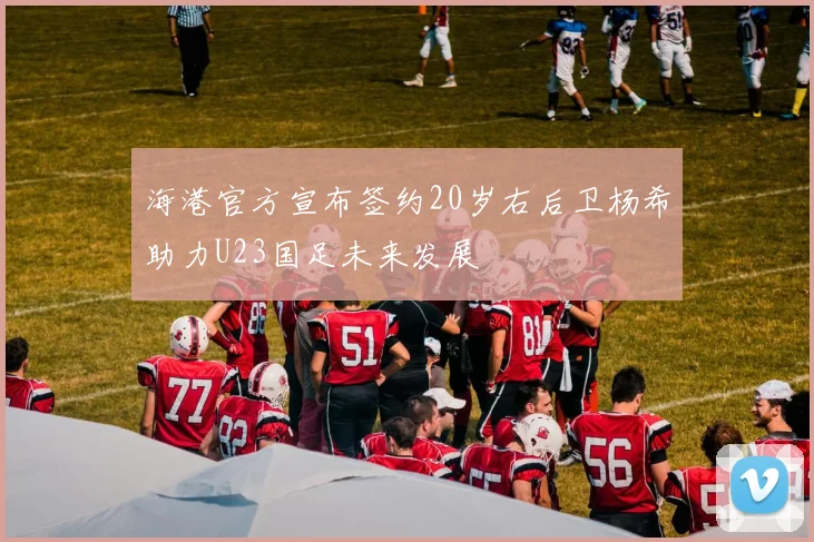 海港官方宣布签约20岁右后卫杨希助力U23国足未来发展