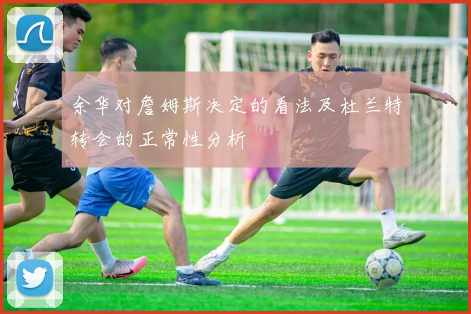余华对詹姆斯决定的看法及杜兰特转会的正常性分析