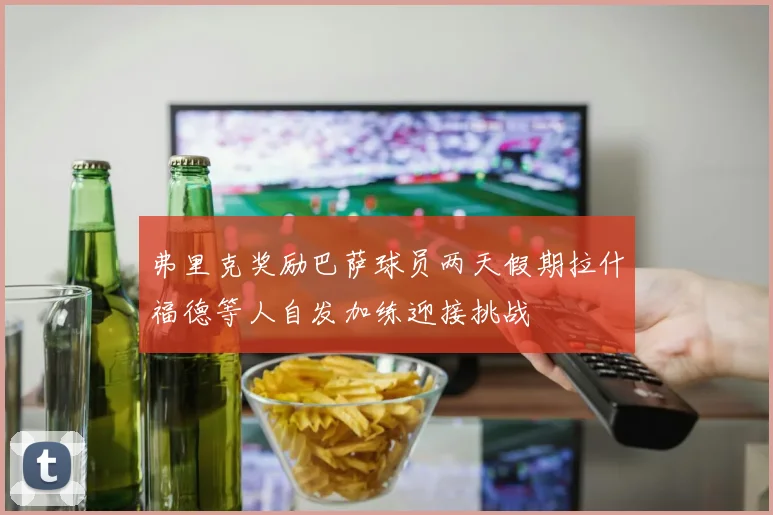 弗里克奖励巴萨球员两天假期拉什福德等人自发加练迎接挑战