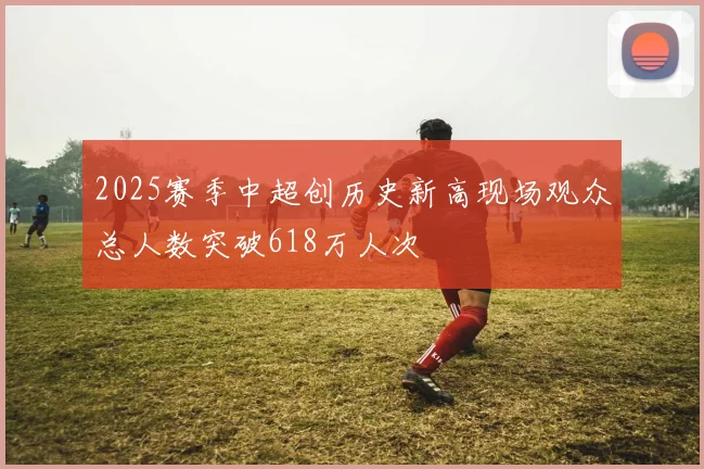 2025赛季中超创历史新高现场观众总人数突破618万人次