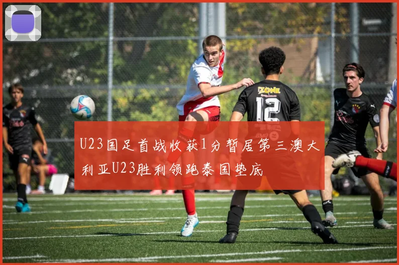 U23国足首战收获1分暂居第三澳大利亚U23胜利领跑泰国垫底