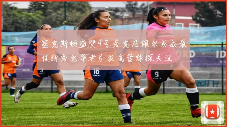 塞克斯顿盛赞4号秀克尼佩尔或成最佳新秀竞争者引发高管球探关注