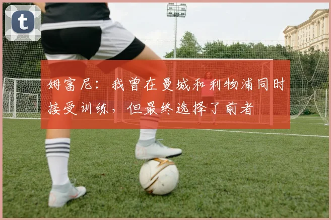 姆富尼：我曾在曼城和利物浦同时接受训练，但最终选择了前者