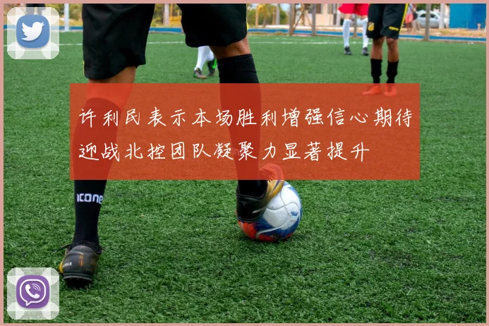 许利民表示本场胜利增强信心期待迎战北控团队凝聚力显著提升