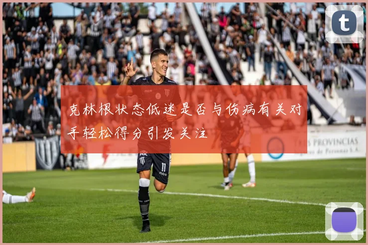 克林根状态低迷是否与伤病有关对手轻松得分引发关注