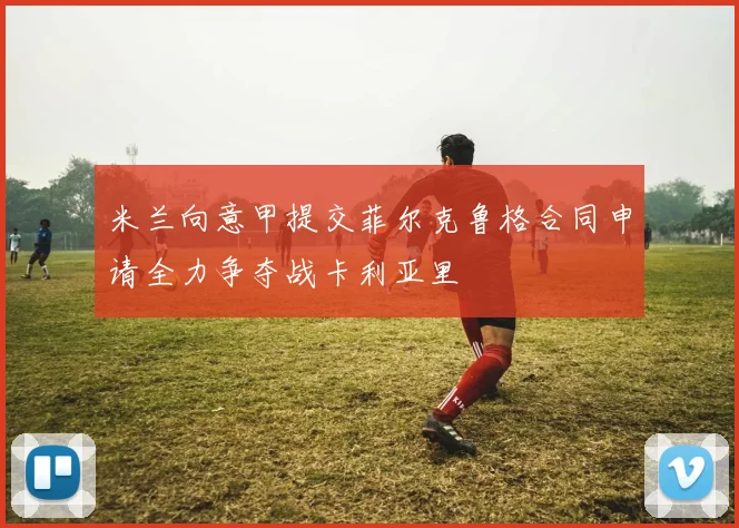 米兰向意甲提交菲尔克鲁格合同申请全力争夺战卡利亚里