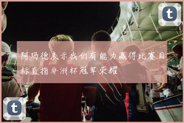 阿玛德表示我们有能力赢得比赛目标直指非洲杯冠军荣耀