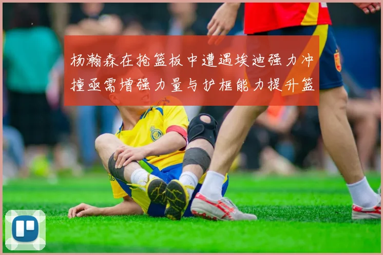 杨瀚森在抢篮板中遭遇埃迪强力冲撞亟需增强力量与护框能力提升篮板表现