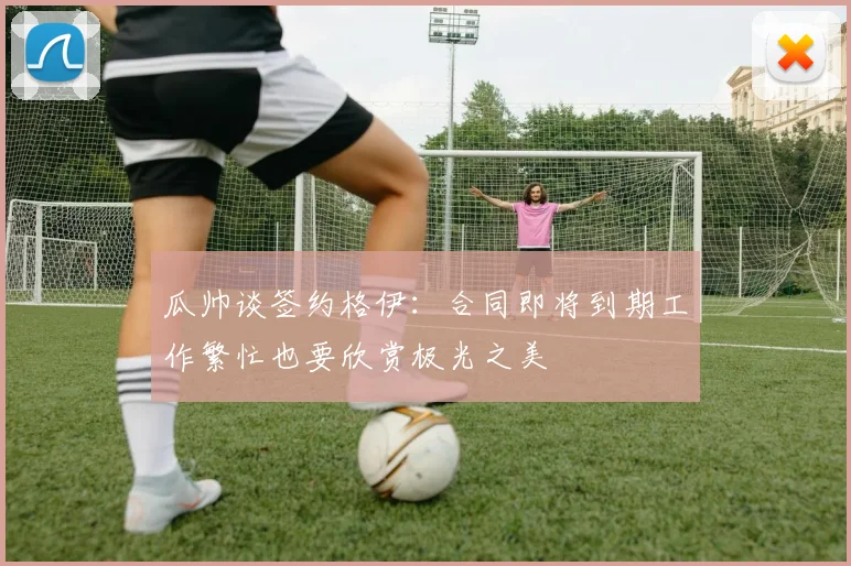 瓜帅谈签约格伊：合同即将到期工作繁忙也要欣赏极光之美