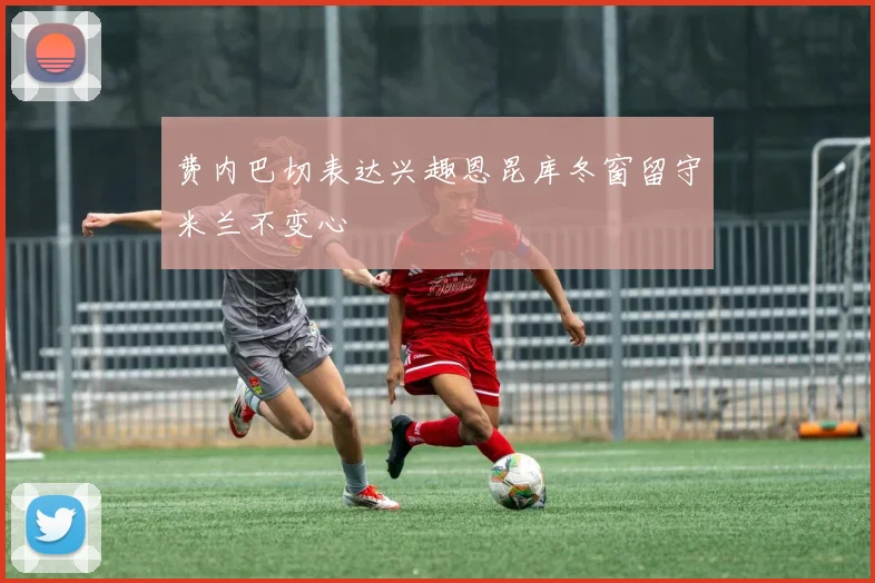 费内巴切表达兴趣恩昆库冬窗留守米兰不变心