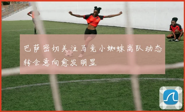 巴萨密切关注马竞小蜘蛛离队动态转会意向愈发明显