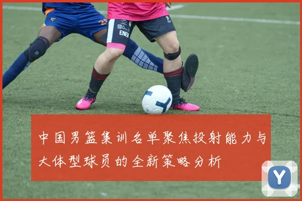 中国男篮集训名单聚焦投射能力与大体型球员的全新策略分析