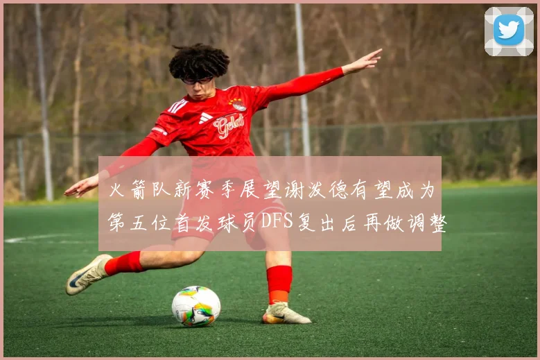 火箭队新赛季展望谢泼德有望成为第五位首发球员DFS复出后再做调整