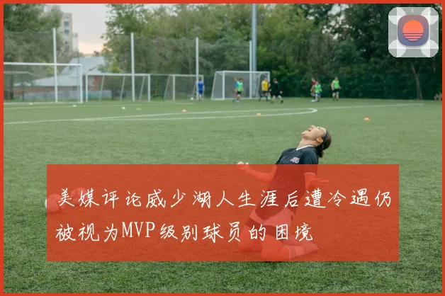 美媒评论威少湖人生涯后遭冷遇仍被视为MVP级别球员的困境