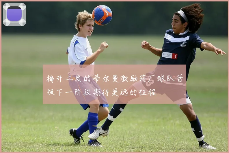 梅开二度的蒂尔曼激励药厂球队晋级下一阶段期待更远的征程