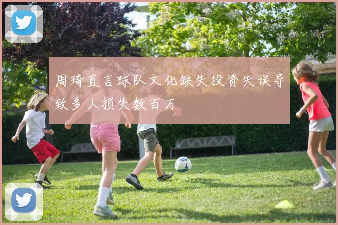 周琦直言球队文化缺失投资失误导致多人损失数百万