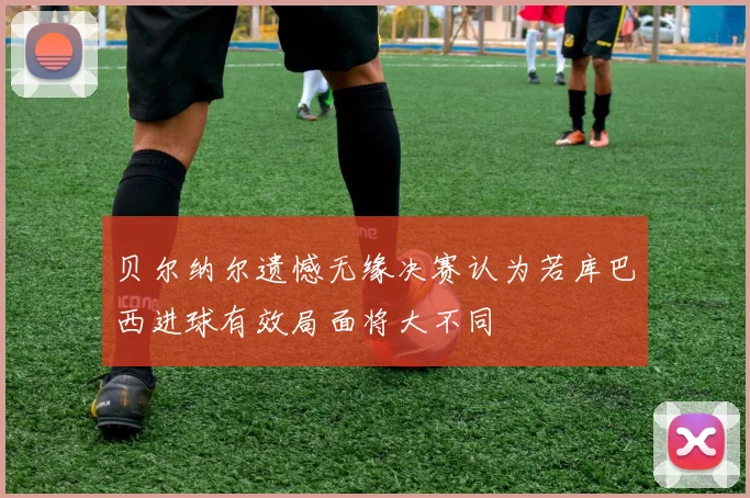 贝尔纳尔遗憾无缘决赛认为若库巴西进球有效局面将大不同