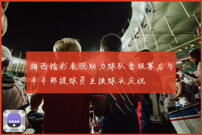 梅西精彩表现助力球队晋级赛后与辛辛那提球员互换球衣庆祝
