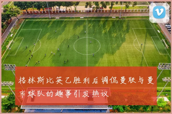 格林斯比英乙胜利后调侃曼联与曼市球队的趣事引发热议