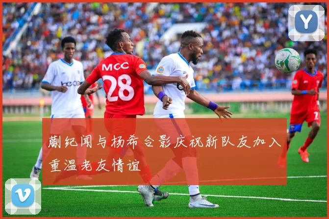 蒯纪闻与杨希合影庆祝新队友加入重温老友情谊